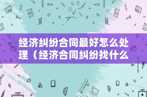 經濟糾紛合同最好怎么處理（經濟合同糾紛找什么部門）