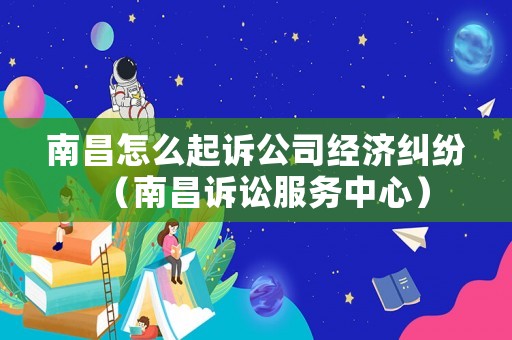 南昌怎么起訴公司經濟糾紛（南昌訴訟服務中心）