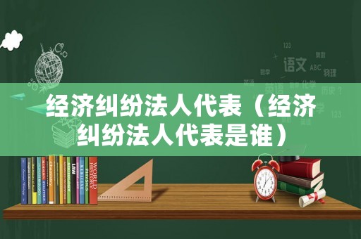 經濟糾紛法人代表（經濟糾紛法人代表是誰）