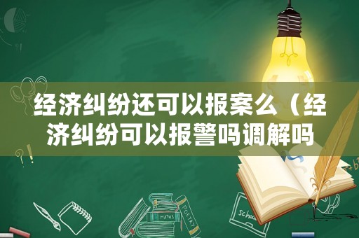 經濟糾紛還可以報案么（經濟糾紛可以報警嗎調解嗎）