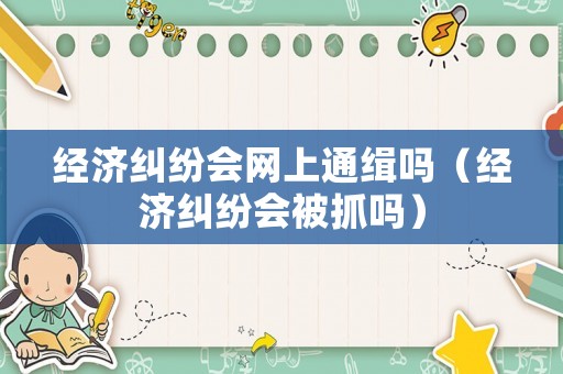 經濟糾紛會網上通緝嗎（經濟糾紛會被抓嗎）