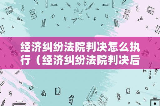 經濟糾紛法院判決怎么執行（經濟糾紛法院判決后的有效期限）