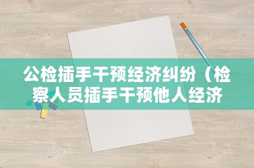 公檢插手干預經濟糾紛（檢察人員插手干預他人經濟糾紛的后果）