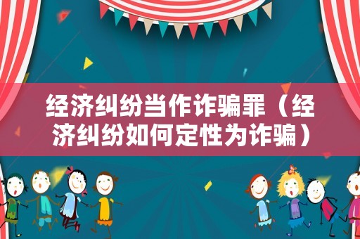 經濟糾紛當作詐騙罪（經濟糾紛如何定性為詐騙）