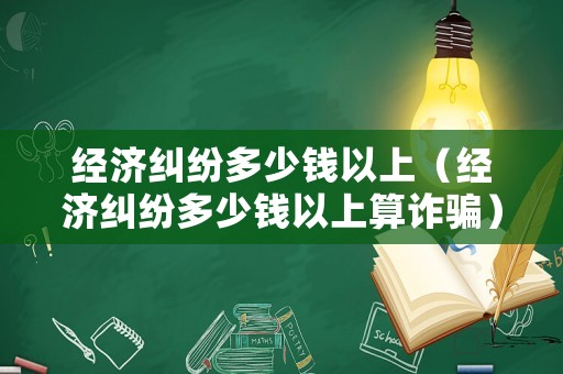 經濟糾紛多少錢以上（經濟糾紛多少錢以上算詐騙）