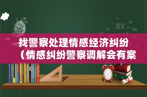 找警察處理情感經濟糾紛（情感糾紛警察調解會有案底嗎）