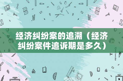 經(jīng)濟糾紛案的追溯（經(jīng)濟糾紛案件追訴期是多久）