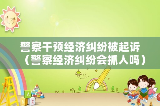 警察干預(yù)經(jīng)濟(jì)糾紛被起訴（警察經(jīng)濟(jì)糾紛會(huì)抓人嗎）