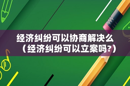 經濟糾紛可以協商解決么（經濟糾紛可以立案嗎?）