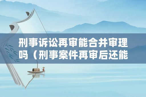 刑事訴訟再審能合并審理嗎（刑事案件再審后還能再審嗎）