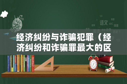 經濟糾紛與詐騙犯罪（經濟糾紛和詐騙罪最大的區別）