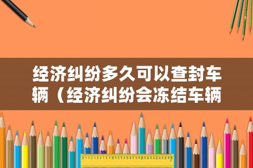 經(jīng)濟糾紛多久可以查封車輛（經(jīng)濟糾紛會凍結(jié)車輛嗎）