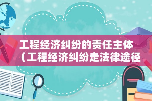 工程經濟糾紛的責任主體（工程經濟糾紛走法律途徑）