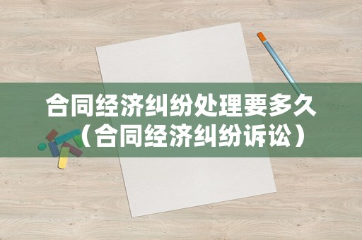 合同經濟糾紛處理要多久（合同經濟糾紛訴訟）