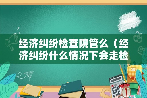 經濟糾紛檢查院管么（經濟糾紛什么情況下會走檢察院）