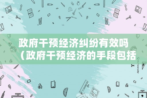 政府干預(yù)經(jīng)濟(jì)糾紛有效嗎（政府干預(yù)經(jīng)濟(jì)的手段包括強(qiáng)制手段嗎）