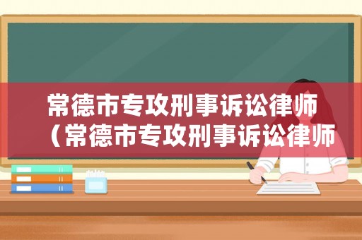 常德市專攻刑事訴訟律師（常德市專攻刑事訴訟律師名單）