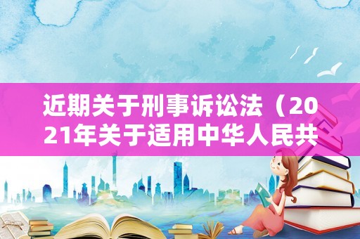 近期關于刑事訴訟法（2021年關于適用中華人民共和國刑事訴訟法的解釋）