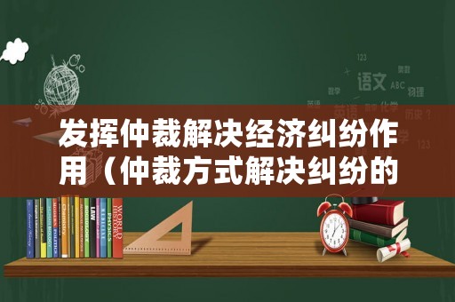 發(fā)揮仲裁解決經(jīng)濟糾紛作用（仲裁方式解決糾紛的利與弊）