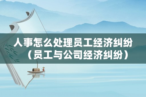 人事怎么處理員工經濟糾紛（員工與公司經濟糾紛）