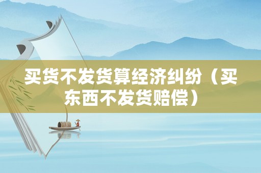 買貨不發貨算經濟糾紛（買東西不發貨賠償）