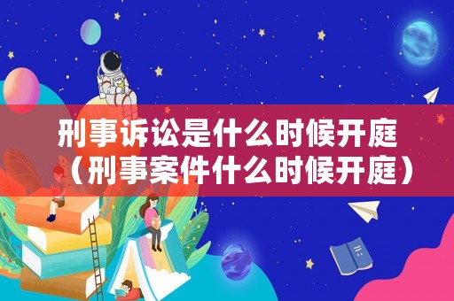 刑事訴訟是什么時候開庭（刑事案件什么時候開庭）