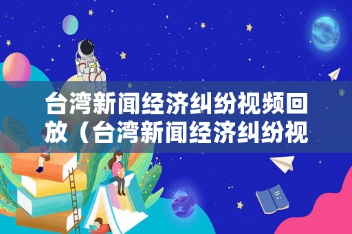 臺(tái)灣新聞經(jīng)濟(jì)糾紛視頻回放（臺(tái)灣新聞經(jīng)濟(jì)糾紛視頻回放全集）