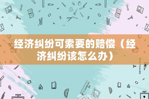 經濟糾紛可索要的賠償（經濟糾紛該怎么辦）