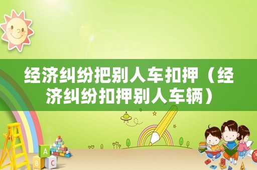 經(jīng)濟(jì)糾紛把別人車扣押（經(jīng)濟(jì)糾紛扣押別人車輛）