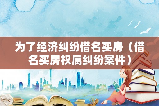 為了經濟糾紛借名買房（借名買房權屬糾紛案件）