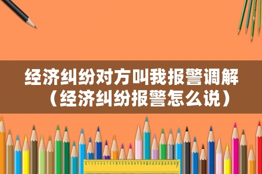 經濟糾紛對方叫我報警調解（經濟糾紛報警怎么說）