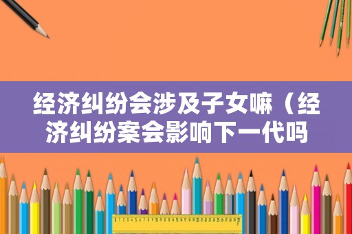 經(jīng)濟(jì)糾紛會(huì)涉及子女嘛（經(jīng)濟(jì)糾紛案會(huì)影響下一代嗎）