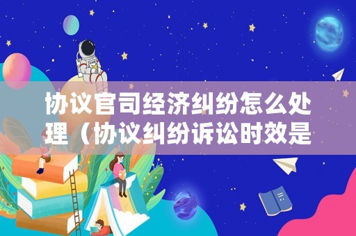 協(xié)議官司經(jīng)濟糾紛怎么處理（協(xié)議糾紛訴訟時效是幾年）