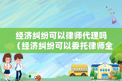 經(jīng)濟糾紛可以律師代理嗎（經(jīng)濟糾紛可以委托律師全權(quán)處理嗎）