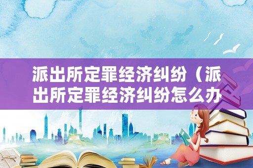 派出所定罪經濟糾紛（派出所定罪經濟糾紛怎么辦）