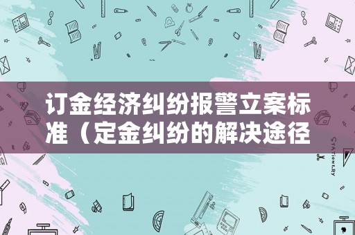 訂金經濟糾紛報警立案標準（定金糾紛的解決途徑）