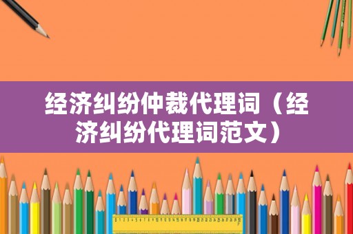 經濟糾紛仲裁代理詞（經濟糾紛代理詞范文）