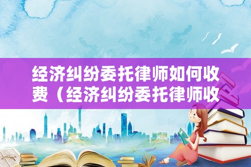 經(jīng)濟(jì)糾紛委托律師如何收費(fèi)（經(jīng)濟(jì)糾紛委托律師收費(fèi)標(biāo)準(zhǔn)）