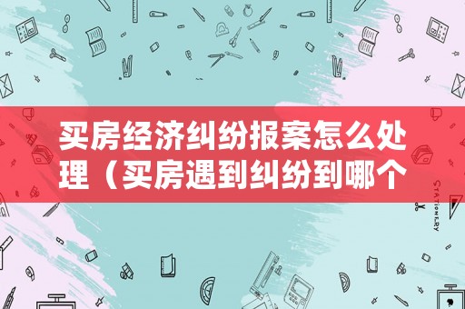 買房經濟糾紛報案怎么處理（買房遇到糾紛到哪個部門）