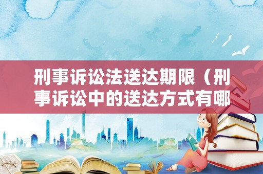 刑事訴訟法送達期限（刑事訴訟中的送達方式有哪些）