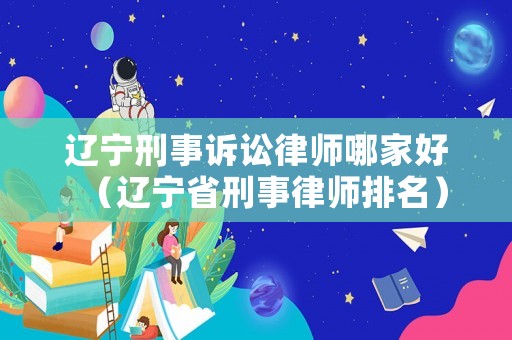 遼寧刑事訴訟律師哪家好（遼寧省刑事律師排名）