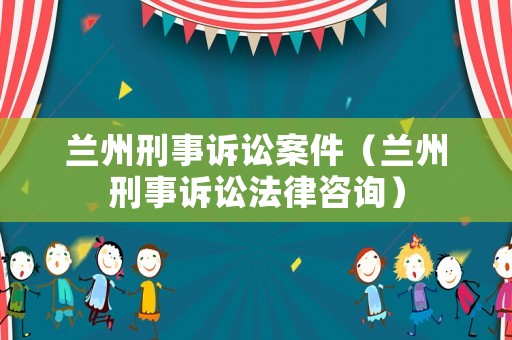 蘭州刑事訴訟案件（蘭州刑事訴訟法律咨詢）