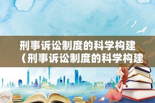 刑事訴訟制度的科學(xué)構(gòu)建（刑事訴訟制度的科學(xué)構(gòu)建是什么）