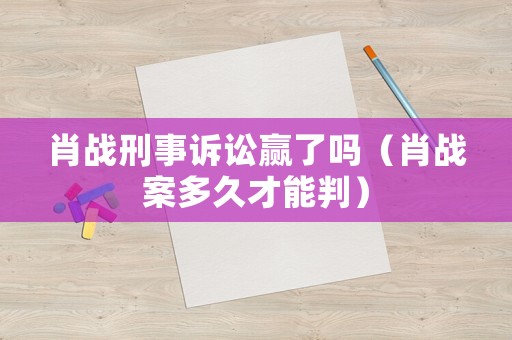 肖戰刑事訴訟贏了嗎（肖戰案多久才能判）