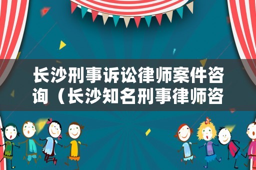 長沙刑事訴訟律師案件咨詢（長沙知名刑事律師咨詢）