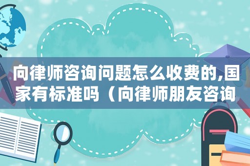 向律師咨詢問題怎么收費的,國家有標準嗎（向律師朋友咨詢給多少）