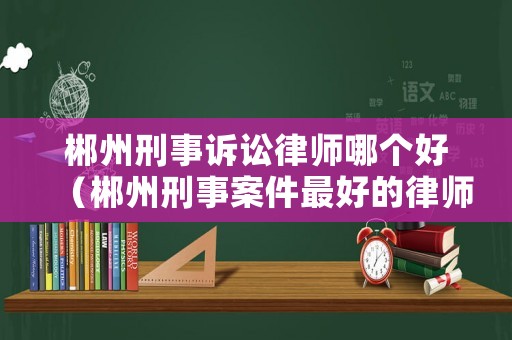 郴州刑事訴訟律師哪個好（郴州刑事案件最好的律師）