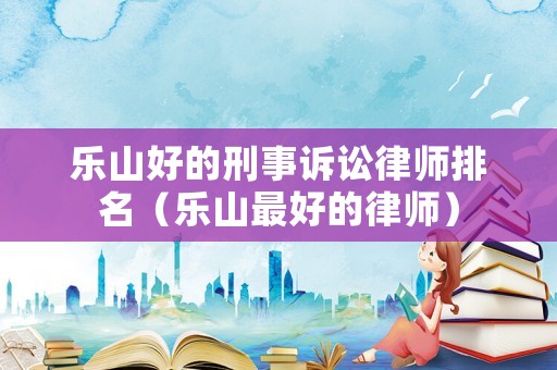 樂(lè)山好的刑事訴訟律師排名（樂(lè)山最好的律師）