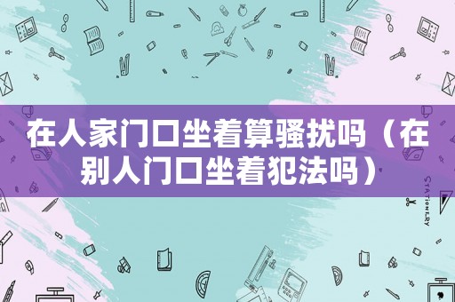 在人家門口坐著算騷擾嗎（在別人門口坐著犯法嗎）