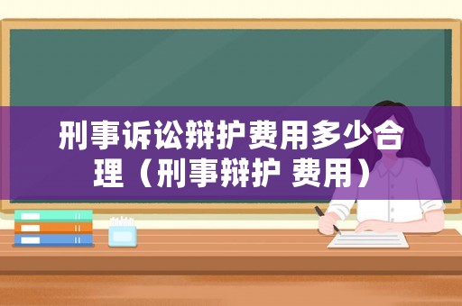 刑事訴訟辯護費用多少合理（刑事辯護 費用）